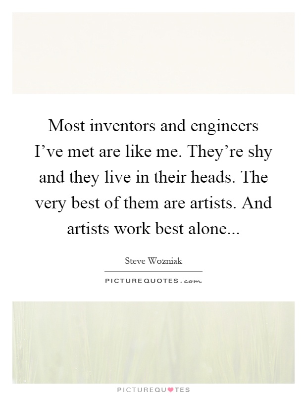 Most inventors and engineers I've met are like me. They're shy and they live in their heads. The very best of them are artists. And artists work best alone Picture Quote #1