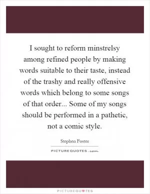 I sought to reform minstrelsy among refined people by making words suitable to their taste, instead of the trashy and really offensive words which belong to some songs of that order... Some of my songs should be performed in a pathetic, not a comic style Picture Quote #1