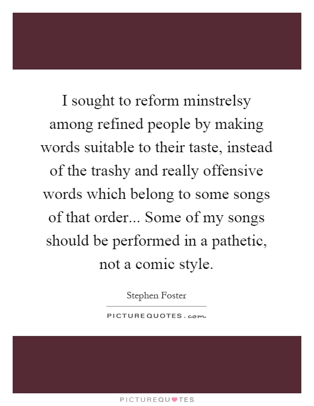 I sought to reform minstrelsy among refined people by making words suitable to their taste, instead of the trashy and really offensive words which belong to some songs of that order... Some of my songs should be performed in a pathetic, not a comic style Picture Quote #1