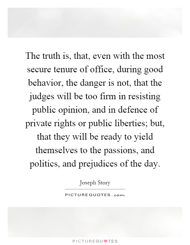 The truth is, that, even with the most secure tenure of office, during good behavior, the danger is not, that the judges will be too firm in resisting public opinion, and in defence of private rights or public liberties; but, that they will be ready to yield themselves to the passions, and politics, and prejudices of the day Picture Quote #1