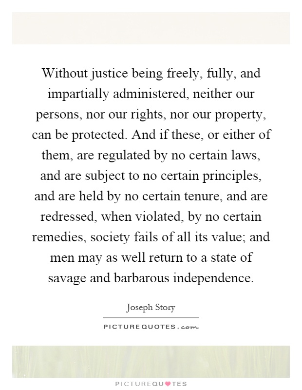 Without justice being freely, fully, and impartially administered, neither our persons, nor our rights, nor our property, can be protected. And if these, or either of them, are regulated by no certain laws, and are subject to no certain principles, and are held by no certain tenure, and are redressed, when violated, by no certain remedies, society fails of all its value; and men may as well return to a state of savage and barbarous independence Picture Quote #1