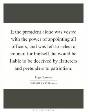 If the president alone was vested with the power of appointing all officers, and was left to select a council for himself, he would be liable to be deceived by flatterers and pretenders to patriotism Picture Quote #1
