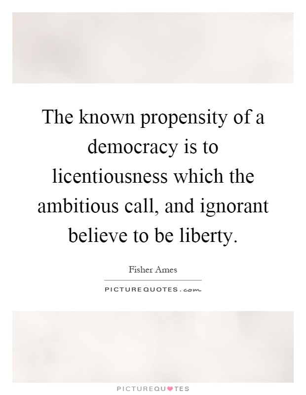 The known propensity of a democracy is to licentiousness which the ambitious call, and ignorant believe to be liberty Picture Quote #1