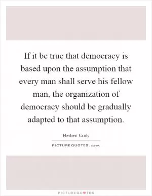If it be true that democracy is based upon the assumption that every man shall serve his fellow man, the organization of democracy should be gradually adapted to that assumption Picture Quote #1