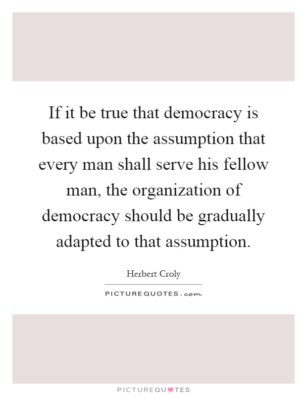 If it be true that democracy is based upon the assumption that every man shall serve his fellow man, the organization of democracy should be gradually adapted to that assumption Picture Quote #1