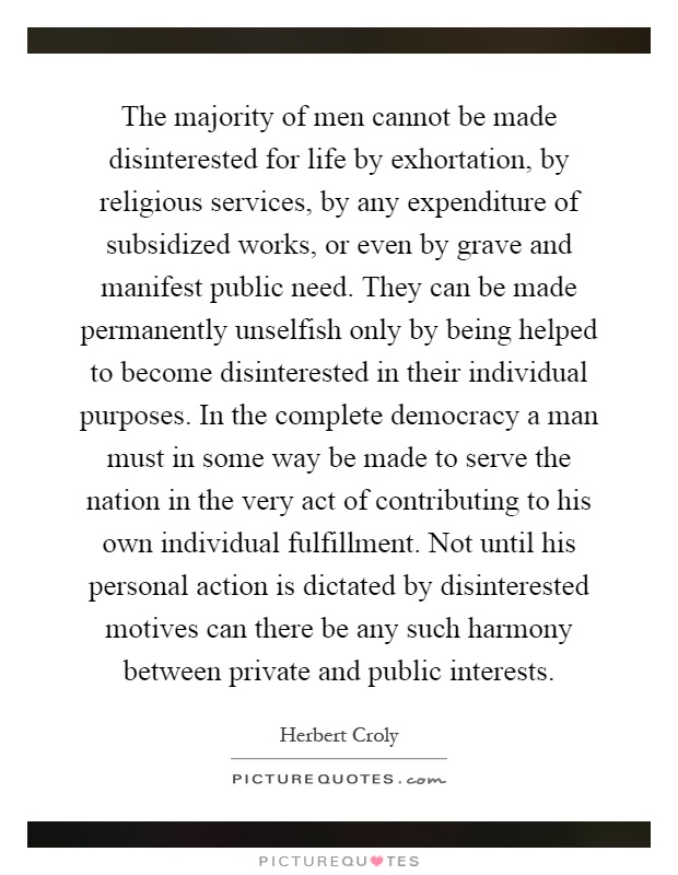 The majority of men cannot be made disinterested for life by exhortation, by religious services, by any expenditure of subsidized works, or even by grave and manifest public need. They can be made permanently unselfish only by being helped to become disinterested in their individual purposes. In the complete democracy a man must in some way be made to serve the nation in the very act of contributing to his own individual fulfillment. Not until his personal action is dictated by disinterested motives can there be any such harmony between private and public interests Picture Quote #1