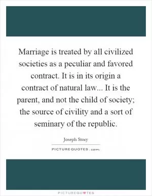 Marriage is treated by all civilized societies as a peculiar and favored contract. It is in its origin a contract of natural law... It is the parent, and not the child of society; the source of civility and a sort of seminary of the republic Picture Quote #1