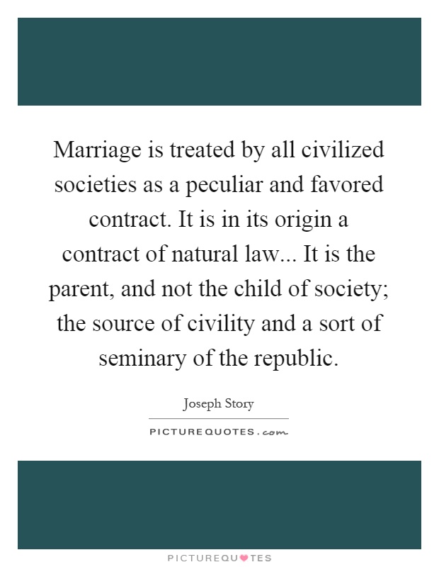 Marriage is treated by all civilized societies as a peculiar and favored contract. It is in its origin a contract of natural law... It is the parent, and not the child of society; the source of civility and a sort of seminary of the republic Picture Quote #1