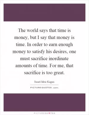 The world says that time is money, but I say that money is time. In order to earn enough money to satisfy his desires, one must sacrifice inordinate amounts of time. For me, that sacrifice is too great Picture Quote #1