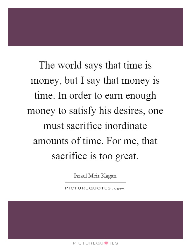 The world says that time is money, but I say that money is time. In order to earn enough money to satisfy his desires, one must sacrifice inordinate amounts of time. For me, that sacrifice is too great Picture Quote #1
