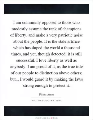 I am commonly opposed to those who modestly assume the rank of champions of liberty, and make a very patriotic noise about the people. It is the stale artifice which has duped the world a thousand times, and yet, though detected, it is still successful. I love liberty as well as anybody. I am proud of it, as the true title of our people to distinction above others; but... I would guard it by making the laws strong enough to protect it Picture Quote #1