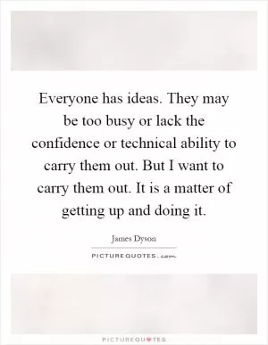 Everyone has ideas. They may be too busy or lack the confidence or technical ability to carry them out. But I want to carry them out. It is a matter of getting up and doing it Picture Quote #1