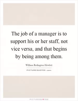 The job of a manager is to support his or her staff, not vice versa, and that begins by being among them Picture Quote #1