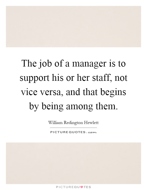 The job of a manager is to support his or her staff, not vice versa, and that begins by being among them Picture Quote #1