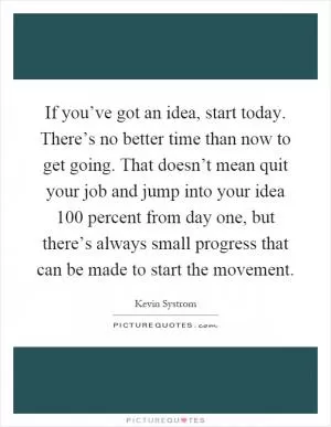 If you’ve got an idea, start today. There’s no better time than now to get going. That doesn’t mean quit your job and jump into your idea 100 percent from day one, but there’s always small progress that can be made to start the movement Picture Quote #1