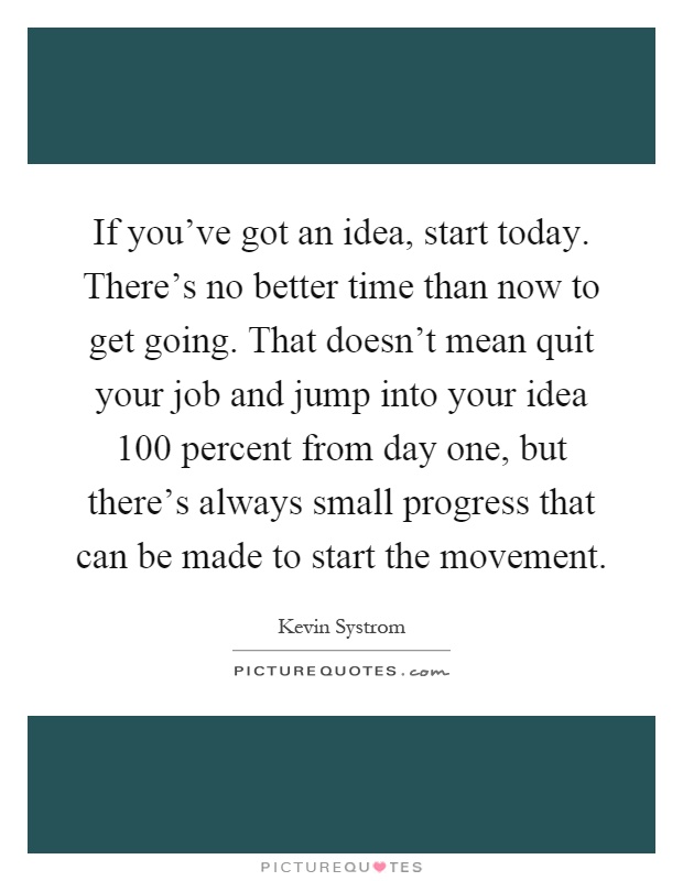 If you've got an idea, start today. There's no better time than now to get going. That doesn't mean quit your job and jump into your idea 100 percent from day one, but there's always small progress that can be made to start the movement Picture Quote #1