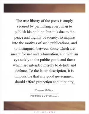 The true liberty of the press is amply secured by permitting every man to publish his opinion; but it is due to the peace and dignity of society, to inquire into the motives of such publications, and to distinguish between those which are meant for use and reformation, and with an eye solely to the public good, and those which are intended merely to delude and defame. To the latter description, it is impossible that any good government should afford protection and impunity Picture Quote #1