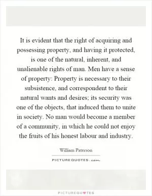 It is evident that the right of acquiring and possessing property, and having it protected, is one of the natural, inherent, and unalienable rights of man. Men have a sense of property: Property is necessary to their subsistence, and correspondent to their natural wants and desires; its security was one of the objects, that induced them to unite in society. No man would become a member of a community, in which he could not enjoy the fruits of his honest labour and industry Picture Quote #1