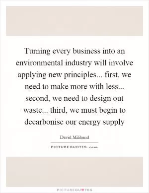 Turning every business into an environmental industry will involve applying new principles... first, we need to make more with less... second, we need to design out waste... third, we must begin to decarbonise our energy supply Picture Quote #1