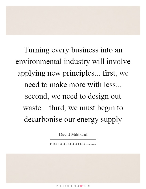 Turning every business into an environmental industry will involve applying new principles... first, we need to make more with less... second, we need to design out waste... third, we must begin to decarbonise our energy supply Picture Quote #1