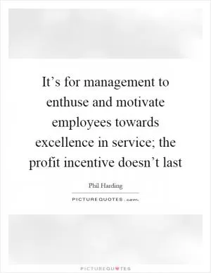 It’s for management to enthuse and motivate employees towards excellence in service; the profit incentive doesn’t last Picture Quote #1