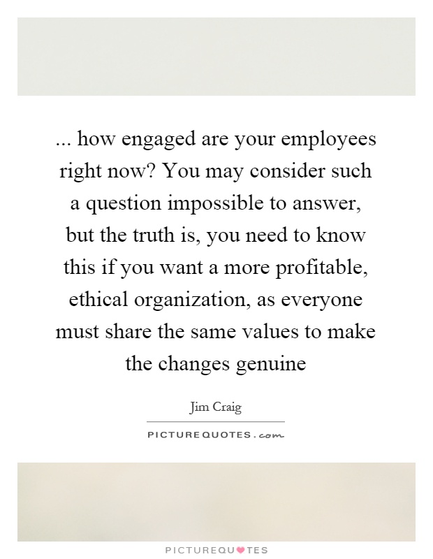 ... how engaged are your employees right now? You may consider such a question impossible to answer, but the truth is, you need to know this if you want a more profitable, ethical organization, as everyone must share the same values to make the changes genuine Picture Quote #1