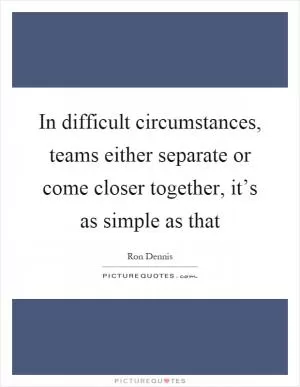 In difficult circumstances, teams either separate or come closer together, it’s as simple as that Picture Quote #1