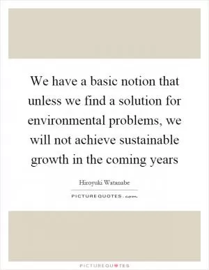 We have a basic notion that unless we find a solution for environmental problems, we will not achieve sustainable growth in the coming years Picture Quote #1