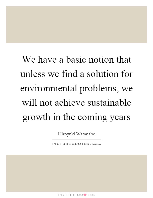 We have a basic notion that unless we find a solution for environmental problems, we will not achieve sustainable growth in the coming years Picture Quote #1