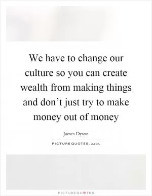 We have to change our culture so you can create wealth from making things and don’t just try to make money out of money Picture Quote #1