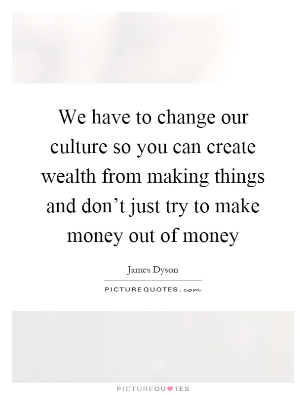 We have to change our culture so you can create wealth from making things and don't just try to make money out of money Picture Quote #1