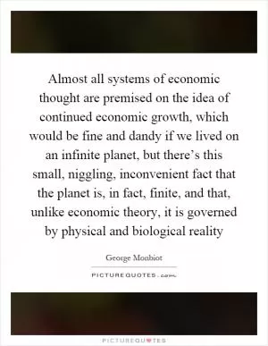 Almost all systems of economic thought are premised on the idea of continued economic growth, which would be fine and dandy if we lived on an infinite planet, but there’s this small, niggling, inconvenient fact that the planet is, in fact, finite, and that, unlike economic theory, it is governed by physical and biological reality Picture Quote #1