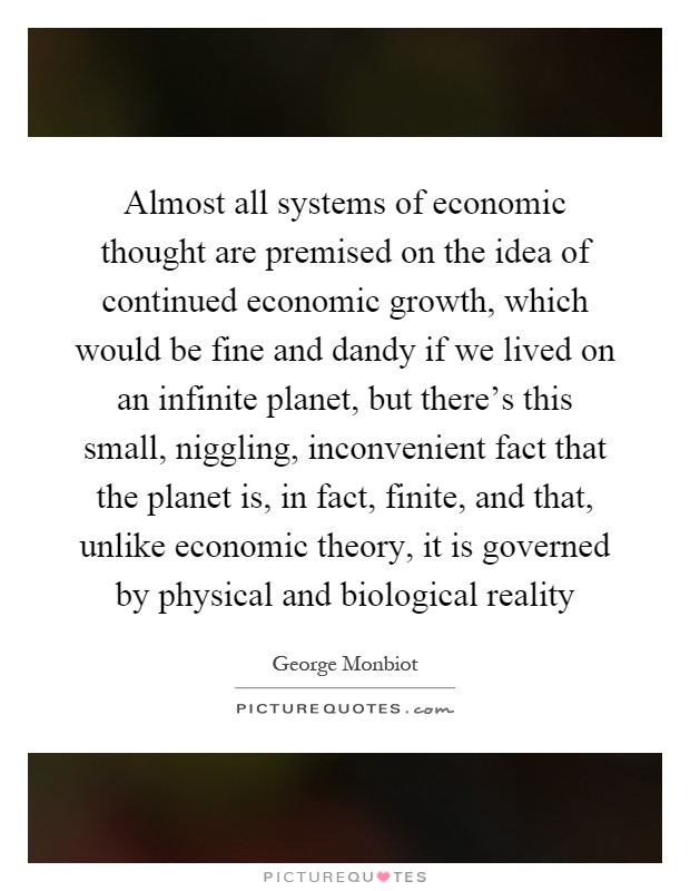 Almost all systems of economic thought are premised on the idea of continued economic growth, which would be fine and dandy if we lived on an infinite planet, but there's this small, niggling, inconvenient fact that the planet is, in fact, finite, and that, unlike economic theory, it is governed by physical and biological reality Picture Quote #1