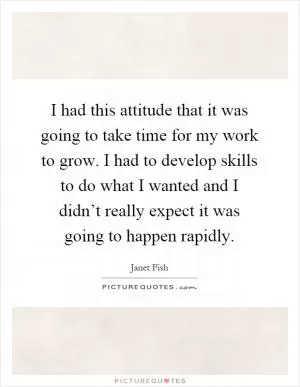 I had this attitude that it was going to take time for my work to grow. I had to develop skills to do what I wanted and I didn’t really expect it was going to happen rapidly Picture Quote #1