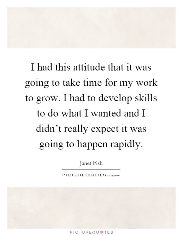 I had this attitude that it was going to take time for my work to grow. I had to develop skills to do what I wanted and I didn't really expect it was going to happen rapidly Picture Quote #1