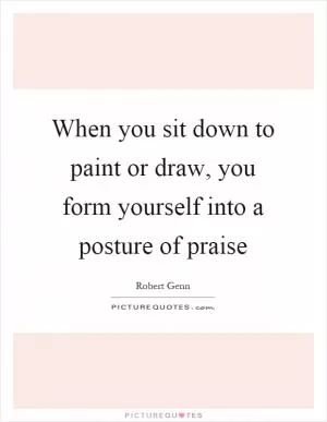 When you sit down to paint or draw, you form yourself into a posture of praise Picture Quote #1