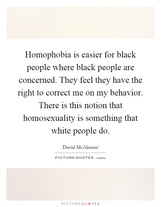 Homophobia is easier for black people where black people are concerned. They feel they have the right to correct me on my behavior. There is this notion that homosexuality is something that white people do Picture Quote #1