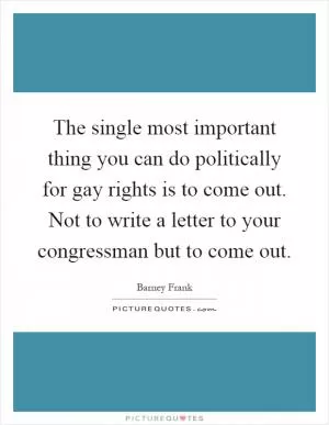 The single most important thing you can do politically for gay rights is to come out. Not to write a letter to your congressman but to come out Picture Quote #1