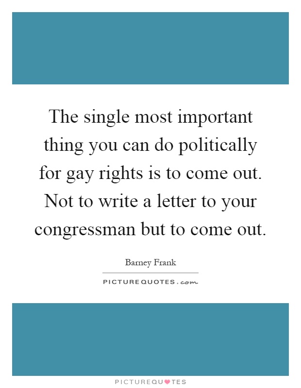 The single most important thing you can do politically for gay rights is to come out. Not to write a letter to your congressman but to come out Picture Quote #1