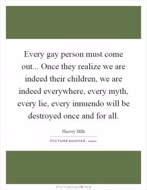 Every gay person must come out... Once they realize we are indeed their children, we are indeed everywhere, every myth, every lie, every innuendo will be destroyed once and for all Picture Quote #1