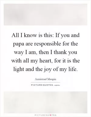 All I know is this: If you and papa are responsible for the way I am, then I thank you with all my heart, for it is the light and the joy of my life Picture Quote #1