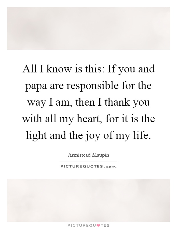 All I know is this: If you and papa are responsible for the way I am, then I thank you with all my heart, for it is the light and the joy of my life Picture Quote #1