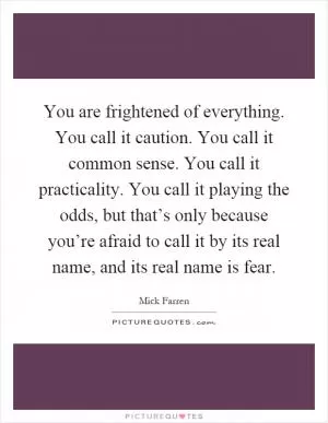 You are frightened of everything. You call it caution. You call it common sense. You call it practicality. You call it playing the odds, but that’s only because you’re afraid to call it by its real name, and its real name is fear Picture Quote #1