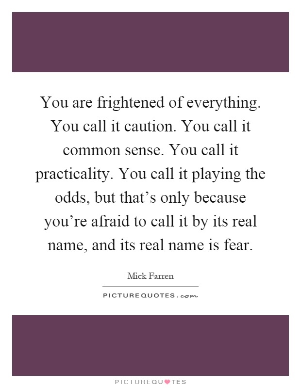 You are frightened of everything. You call it caution. You call it common sense. You call it practicality. You call it playing the odds, but that's only because you're afraid to call it by its real name, and its real name is fear Picture Quote #1