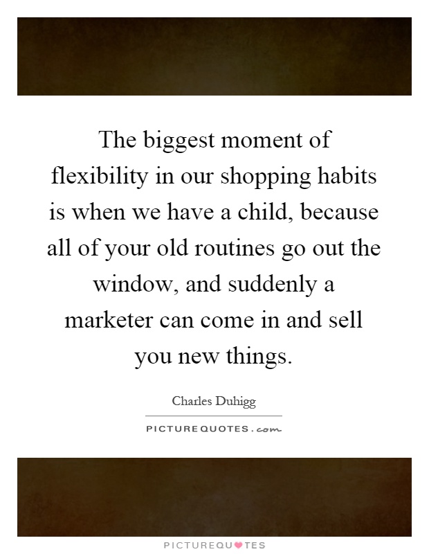 The biggest moment of flexibility in our shopping habits is when we have a child, because all of your old routines go out the window, and suddenly a marketer can come in and sell you new things Picture Quote #1