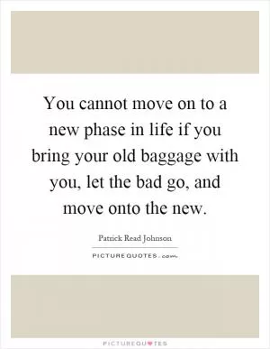 You cannot move on to a new phase in life if you bring your old baggage with you, let the bad go, and move onto the new Picture Quote #1