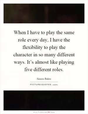 When I have to play the same role every day, I have the flexibility to play the character in so many different ways. It’s almost like playing five different roles Picture Quote #1