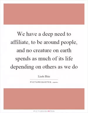 We have a deep need to affiliate, to be around people, and no creature on earth spends as much of its life depending on others as we do Picture Quote #1
