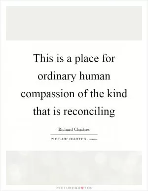 This is a place for ordinary human compassion of the kind that is reconciling Picture Quote #1