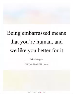 Being embarrassed means that you’re human, and we like you better for it Picture Quote #1